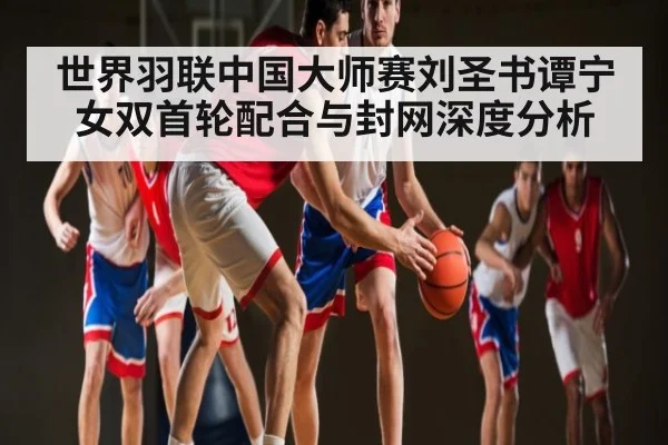 世界羽联中国大师赛刘圣书谭宁女双首轮配合与封网深度分析（kaiyun）