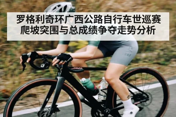 罗格利奇环广西公路自行车世巡赛爬坡突围与总成绩争夺走势分析（kaiyun）
