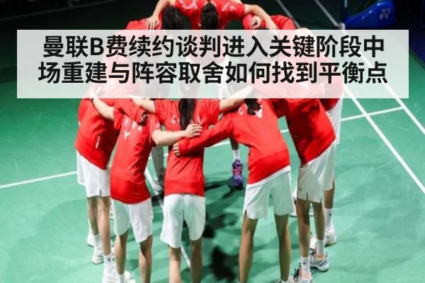 曼联B费续约谈判进入关键阶段中场重建与阵容取舍如何找到平衡点